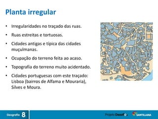 • Irregularidades no traçado das ruas.
• Ruas estreitas e tortuosas.
• Cidades antigas e típica das cidades
muçulmanas.
• Ocupação do terreno feita ao acaso.
• Topografia do terreno muito acidentado.
• Cidades portuguesas com este traçado:
Lisboa (bairros de Alfama e Mouraria),
Silves e Moura.
Planta irregular
 