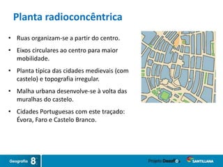 • Ruas organizam-se a partir do centro.
• Eixos circulares ao centro para maior
mobilidade.
• Planta típica das cidades medievais (com
castelo) e topografia irregular.
• Malha urbana desenvolve-se à volta das
muralhas do castelo.
• Cidades Portuguesas com este traçado:
Évora, Faro e Castelo Branco.
Planta radioconcêntrica
 
