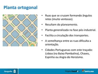 • Ruas que se cruzam formando ângulos
retos (muito ventosas).
• Resultam do planeamento.
• Planta generalizada na fase pós-industrial.
• Facilita a circulação dos transportes.
• A semelhança entre as ruas dificulta a
orientação.
• Cidades Portuguesas com este traçado:
Lisboa (na Baixa Pombalina), Chaves,
Espinho ou Angra do Heroísmo.
Planta ortogonal
 