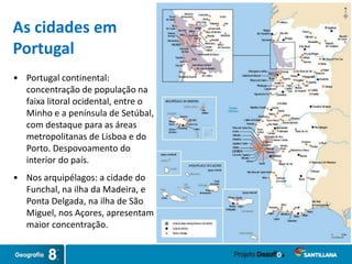 • Portugal continental:
concentração de população na
faixa litoral ocidental, entre o
Minho e a península de Setúbal,
com destaque para as áreas
metropolitanas de Lisboa e do
Porto. Despovoamento do
interior do país.
• Nos arquipélagos: a cidade do
Funchal, na ilha da Madeira, e
Ponta Delgada, na ilha de São
Miguel, nos Açores, apresentam
maior concentração.
As cidades em
Portugal
 