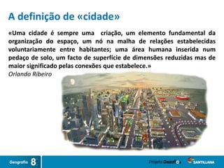 A definição de «cidade»
«Uma cidade é sempre uma criação, um elemento fundamental da
organização do espaço, um nó na malha de relações estabelecidas
voluntariamente entre habitantes; uma área humana inserida num
pedaço de solo, um facto de superfície de dimensões reduzidas mas de
maior significado pelas conexões que estabelece.»
Orlando Ribeiro
 