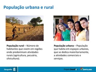 População urbana – População
que habita em espaços urbanos,
que se dedica maioritariamente,
a atividades comerciais e
serviços.
População rural – Número de
habitantes que vivem em regiões
onde predominam atividades
rurais (agricultura, pecuária,
silvicultura).
População urbana e rural
 