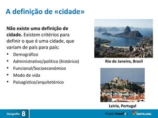 Não existe uma definição de
cidade. Existem critérios para
definir o que é uma cidade, que
variam de país para país:
• Demográfico
• Administrativo/político (histórico)
• Funcional/Socioeconómico
• Modo de vida
• Paisagístico/arquitetónico
Rio de Janeiro, Brasil
Leiria, Portugal
A definição de «cidade»
 