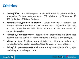 • Demográfico: Uma cidade possui mais habitantes do que uma vila ou
uma aldeia. Os valores podem variar: 200 habitantes na Dinamarca, 30
000 no Japão e 8000 em Portugal.
• Administrativo/político (histórico): Locais elevados a cidade, por
terem capacidade de decisão, por serem capital regional ou distrital,
ou por terem beneficiado desse estatuto através de forais ou
concessões régias.
• Funcional/Socioeconómico: Baseia-se no predomínio de atividades
económicas não agrícolas, nomeadamente a indústria e os serviços.
• Modo de vida: Baseia-se no vestuário, nos ritmos de vida e nos
comportamentos sociais característicos de quem vive nas cidades.
• Paisagístico/arquitetónico: A cidade é um aglomerado contínuo, que
se distingue da paisagem rural.
Critérios
 