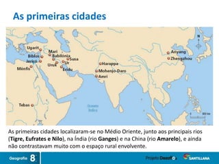 As primeiras cidades
As primeiras cidades localizaram-se no Médio Oriente, junto aos principais rios
(Tigre, Eufrates e Nilo), na Índia (rio Ganges) e na China (rio Amarelo), e ainda
não contrastavam muito com o espaço rural envolvente.
 