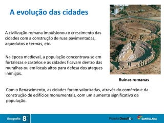 Com o Renascimento, as cidades foram valorizadas, através do comércio e da
construção de edifícios monumentais, com um aumento significativo da
população.
Na época medieval, a população concentrava-se em
fortalezas e castelos e as cidades ficavam dentro das
muralhas ou em locais altos para defesa dos ataques
inimigos.
A evolução das cidades
A civilização romana impulsionou o crescimento das
cidades com a construção de ruas pavimentadas,
aquedutos e termas, etc.
Ruínas romanas
 