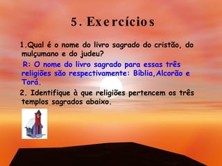 5. Exercícios 1.Qual é o nome do livro sagrado do cristão, do mulçumano e do judeu? R: O nome do livro sagrado para essas três religiões são respectivamente: Bíblia,Alcorão e Torá. 2. Identifique à que religiões pertencem os três templos sagrados abaixo. 