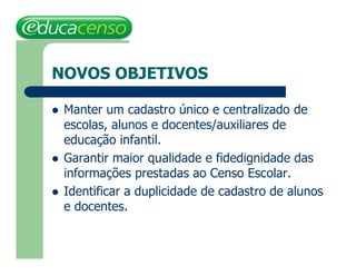 NOVOS OBJETIVOS

   Manter um cadastro único e centralizado de
    escolas, alunos e docentes/auxiliares de
    educação infantil.
   Garantir maior qualidade e fidedignidade das
    informações prestadas ao Censo Escolar.
   Identificar a duplicidade de cadastro de alunos
    e docentes.
 