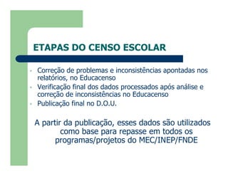ETAPAS DO CENSO ESCOLAR

   Correção de problemas e inconsistências apontadas nos
    relatórios, no Educacenso
   Verificação final dos dados processados após análise e
    correção de inconsistências no Educacenso
   Publicação final no D.O.U.

    A partir da publicação, esses dados são utilizados
            como base para repasse em todos os
          programas/projetos do MEC/INEP/FNDE
 