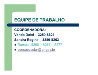 EQUIPE DE TRABALHO

COORDENADORA:
Vanda Dolci – 3250-8621
Sandra Regina – 3250-8263
 Ramais: 8260 – 8267 – 8277
 censoescolar@pr.gov.br
 