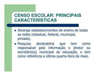 CENSO ESCOLAR: PRINCIPAIS
CARACTERÍSTICAS

   Abrange estabelecimentos de ensino de todas
    as redes (estadual, federal, municipal,
    privada).
   Pesquisa     declaratória   que    tem    como
    responsável pela informação o diretor ou
    secretário(a) municipal de educação, e tem
    como referência a última quarta-feira de maio.
 