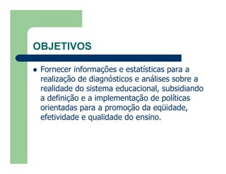OBJETIVOS

   Fornecer informações e estatísticas para a
    realização de diagnósticos e análises sobre a
    realidade do sistema educacional, subsidiando
    a definição e a implementação de políticas
    orientadas para a promoção da eqüidade,
    efetividade e qualidade do ensino.
 
