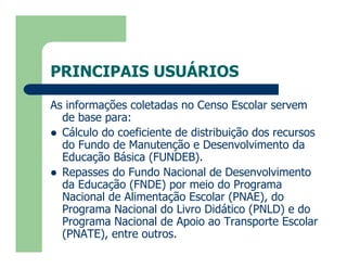PRINCIPAIS USUÁRIOS

As informações coletadas no Censo Escolar servem
  de base para:
 Cálculo do coeficiente de distribuição dos recursos
  do Fundo de Manutenção e Desenvolvimento da
  Educação Básica (FUNDEB).
 Repasses do Fundo Nacional de Desenvolvimento
  da Educação (FNDE) por meio do Programa
  Nacional de Alimentação Escolar (PNAE), do
  Programa Nacional do Livro Didático (PNLD) e do
  Programa Nacional de Apoio ao Transporte Escolar
  (PNATE), entre outros.
 