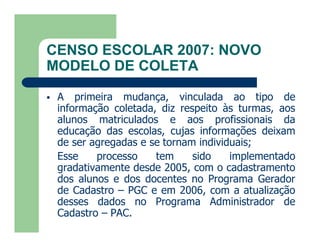 CENSO ESCOLAR 2007: NOVO
MODELO DE COLETA

   A primeira mudança, vinculada ao tipo de
    informação coletada, diz respeito às turmas, aos
    alunos matriculados e aos profissionais da
    educação das escolas, cujas informações deixam
    de ser agregadas e se tornam individuais;
    Esse    processo    tem     sido    implementado
    gradativamente desde 2005, com o cadastramento
    dos alunos e dos docentes no Programa Gerador
    de Cadastro – PGC e em 2006, com a atualização
    desses dados no Programa Administrador de
    Cadastro – PAC.
 
