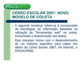 CENSO ESCOLAR 2007: NOVO
MODELO DE COLETA

   A segunda mudança refere-se à incorporação
    de tecnologias da informação baseadas na
    utilização de “ferramentas web” na coleta,
    transmissão e disseminação dos dados;
    Esse processo iniciou com o desenvolvimento
    de um Sistema específico para coleta dos
    dados do Censo Escolar 2007, via internet, o
    EDUCACENSO.
 