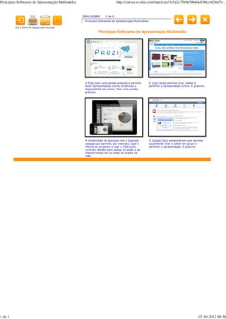 Principais Softwares de Apresentação Multimédia                                http://cursos.evolui.com/materiais/3e5a2c75b9d58604d109cc4f24ef7e...


                                                  índice completo   12 de 22
                                                    Principais Softwares de Apresentação Multimédia

         Use a barra de espaço para avançar

                                                               Principais Softwares de Apresentação Multimédia




                                                    O Prezi tem uma versão gratuita e permite         O Zoho Show permite criar, editar e
                                                    fazer apresentações online dinâmicas e            partilhar a apresentação online. É gratuito.
                                                    disponibilizá-las online. Tem uma versão
                                                    gratuita.




                                                    A combinação do Keynote com o Keynote             O Google Docs presentations que permite
                                                    remote que permite, por exemplo, ligar o          igualmente criar e editar em grupo e
                                                    iPhone ao projector e usar o iPad como            partilhar a apresentação. É gratuito.
                                                    controlo remoto para passar os slides e ao
                                                    mesmo tempo ter as notas do orador na
                                                    mão.




1 de 1                                                                                                                                      07-10-2012 00:30
 