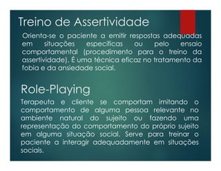 Treino de Assertividade
Orienta-se o paciente a emitir respostas adequadas
em situações específicas ou pelo ensaio
comportamental (procedimento para o treino da
assertividade). É uma técnica eficaz no tratamento da
fobia e da ansiedade social.
Role-Playing
Terapeuta e cliente se comportam imitando o
comportamento de alguma pessoa relevante no
ambiente natural do sujeito ou fazendo uma
representação do comportamento do próprio sujeito
em alguma situação social. Serve para treinar o
paciente a interagir adequadamente em situações
sociais.
 