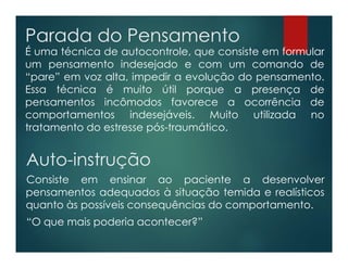 Parada do Pensamento
É uma técnica de autocontrole, que consiste em formular
um pensamento indesejado e com um comando de
“pare” em voz alta, impedir a evolução do pensamento.
Essa técnica é muito útil porque a presença de
pensamentos incômodos favorece a ocorrência de
comportamentos indesejáveis. Muito utilizada no
tratamento do estresse pós-traumático.
Auto-instrução
Consiste em ensinar ao paciente a desenvolver
pensamentos adequados à situação temida e realísticos
quanto às possíveis consequências do comportamento.
“O que mais poderia acontecer?”
 
