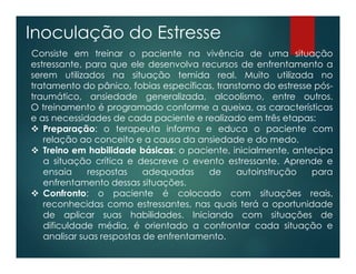 Inoculação do Estresse
Consiste em treinar o paciente na vivência de uma situação
estressante, para que ele desenvolva recursos de enfrentamento a
serem utilizados na situação temida real. Muito utilizada no
tratamento do pânico, fobias específicas, transtorno do estresse pós-
traumático, ansiedade generalizada, alcoolismo, entre outros.
O treinamento é programado conforme a queixa, as características
e as necessidades de cada paciente e realizado em três etapas:
 Preparação: o terapeuta informa e educa o paciente com
relação ao conceito e a causa da ansiedade e do medo.
 Treino em habilidade básicas: o paciente, inicialmente, antecipa
a situação crítica e descreve o evento estressante. Aprende e
ensaia respostas adequadas de autoinstrução para
enfrentamento dessas situações.
 Confronto: o paciente é colocado com situações reais,
reconhecidas como estressantes, nas quais terá a oportunidade
de aplicar suas habilidades. Iniciando com situações de
dificuldade média, é orientado a confrontar cada situação e
analisar suas respostas de enfrentamento.
 