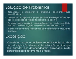 • Reconhecer e descrever o problema, apontando suas
especificidades.
• Determinar os objetivos e propor possíveis estratégias viáveis de
ação ao alcance da realidade pessoal do paciente.
• Ponderar sobre possíveis consequências de cada estratégia
proposta, analisando ganhos e perdas a curto e médio prazo.
• Avaliar se a alternativa selecionada esta conduzindo ao resultado
desejado.
Solução de Problemas
Exposição
Consiste em expor o paciente, repetidamente, ao vivo
ou na imaginação, diretamente a situação temida, que
são evitadas por desencadearem ansiedade. Muito
apropriada para tratamento de fobias.
 