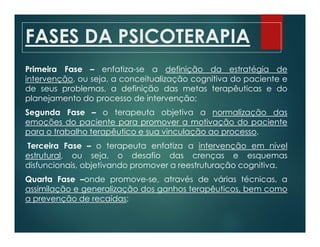 FASES DA PSICOTERAPIA
Primeira Fase – enfatiza-se a definição da estratégia de
intervenção, ou seja, a conceitualização cognitiva do paciente e
de seus problemas, a definição das metas terapêuticas e do
planejamento do processo de intervenção;
Segunda Fase – o terapeuta objetiva a normalização das
emoções do paciente para promover a motivação do paciente
para o trabalho terapêutico e sua vinculação ao processo.
Terceira Fase – o terapeuta enfatiza a intervenção em nível
estrutural, ou seja, o desafio das crenças e esquemas
disfuncionais, objetivando promover a reestruturação cognitiva.
Quarta Fase –onde promove-se, através de várias técnicas, a
assimilação e generalização dos ganhos terapêuticos, bem como
a prevenção de recaídas;
 