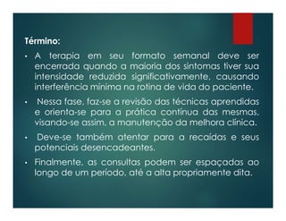 Término:
• A terapia em seu formato semanal deve ser
encerrada quando a maioria dos sintomas tiver sua
intensidade reduzida significativamente, causando
interferência mínima na rotina de vida do paciente.
• Nessa fase, faz-se a revisão das técnicas aprendidas
e orienta-se para a prática contínua das mesmas,
visando-se assim, a manutenção da melhora clínica.
• Deve-se também atentar para a recaídas e seus
potenciais desencadeantes.
• Finalmente, as consultas podem ser espaçadas ao
longo de um período, até a alta propriamente dita.
 