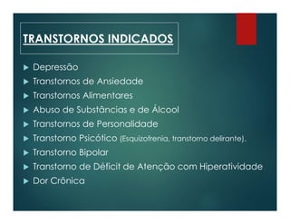  Depressão
 Transtornos de Ansiedade
 Transtornos Alimentares
 Abuso de Substâncias e de Álcool
 Transtornos de Personalidade
 Transtorno Psicótico (Esquizofrenia, transtorno delirante).
 Transtorno Bipolar
 Transtorno de Déficit de Atenção com Hiperatividade
 Dor Crônica
TRANSTORNOS INDICADOS
 