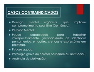  Doença mental orgânica, que implique
comprometimento cognitivo (Demência).
 Retardo Mental.
 Pouca capacidade para trabalhar
introspectivamente (incapacidade de identificar
pensamentos, emoções, crenças e expressá-los em
palavras).
 Psicose aguda.
 Patologia grave do caráter borderline ou antissocial.
 Ausência de Motivação.
CASOS CONTRAINDICADOS
 