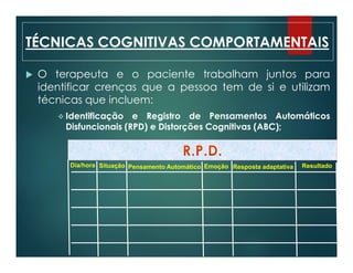  O terapeuta e o paciente trabalham juntos para
identificar crenças que a pessoa tem de si e utilizam
técnicas que incluem:
 Identificação e Registro de Pensamentos Automáticos
Disfuncionais (RPD) e Distorções Cognitivas (ABC);
TÉCNICAS COGNITIVAS COMPORTAMENTAIS
Dia/hora Situação Pensamento Automático Emoção Resposta adaptativa Resultado
 