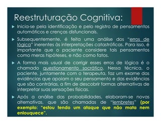 Reestruturação Cognitiva:
 Inicia-se pela identificação e pelo registro de pensamentos
automáticos e crenças disfuncionais.
 Subsequentemente, é feita uma análise dos “erros de
lógica” inerentes às interpretações catastróficas. Para isso, é
importante que o paciente considere tais pensamentos
como meras hipóteses, e não como fatos.
 A forma mais usual de corrigir esses erros de lógica é o
chamado questionamento socrático. Nessa técnica, o
paciente, juntamente com o terapeuta, faz um exame das
evidências que apoiam o seu pensamento e das evidências
que são contrárias, a fim de descobrir formas alternativas de
interpretar suas sensações físicas.
 Após a análise das probabilidades, elaboram-se novas
alternativas, que são chamadas de “lembretes” (por
exemplo: “estou tendo um ataque que não mata nem
enlouquece”.
 