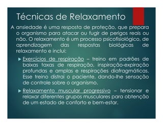 Técnicas de Relaxamento
A ansiedade é uma resposta de proteção, que prepara
o organismo para atacar ou fugir de perigos reais ou
não. O relaxamento é um processo psicofisiológico, de
aprendizagem das respostas biológicas de
relaxamento e inclui:
 Exercícios de respiração – treino em padrões de
baixas taxas de respiração, inspiração-expiração
profundas e amplas e respirações diafragmáticas.
Esse treino distrai o paciente, dando-lhe sensação
de controle sobre o organismo.
 Relaxamento muscular progressivo – tensionar e
relaxar diferentes grupos musculares para obtenção
de um estado de conforto e bem-estar.
 