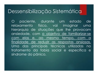 Dessensibilização Sistemática
O paciente, durante um estado de
relaxamento físico, vai imaginar uma
hierarquia de situações que lhe provocam
ansiedade, com o objetivo de familiarizar-se
com elas e, ao mesmo tempo, com a
finalidade de reduzir as respostas ansiosas.
Uma das principais técnicas utilizadas no
tratamento da fobia social e específica e
síndrome do pânico.
 