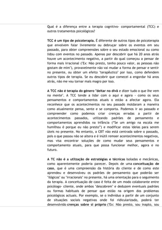 Qual é a diferença entre a terapia cognitivo- comportamental (TCC) e
outros tratamentos psicológicos?
TCC é um tipo de psicoterapia. É diferente de outros tipos de psicoterapia
que envolvem falar livremente ou debruçar sobre os eventos em seu
passado, para obter compreensões sobre o seu estado emocional ou como
lidou com eventos no passado. Apenas por descobrir que há 20 anos atrás
houve um acontecimento negativo, a partir do qual começou a pensar de
forma mais irracional ("Ex: Não presto, tenho pouco valor, as pessoas não
gostam de mim"), provavelmente não vai mudar a forma de pensar e sentir
no presente, ou obter um efeito "terapêutico" por isso, como defendem
outros tipos de terapia. Se eu descobrir que comecei a engordar há anos
atrás, não me vou tornar mais magro por isso.
A TCC não é terapia do género "deitar no divã e dizer tudo o que lhe vem
na mente". A TCC tende a lidar com o aqui e agora - como os seus
pensamentos e comportamentos atuais o estão a afectar agora. Ela
reconhece que os acontecimentos no seu passado moldaram a maneira
como atualmente pensa, sente e se comporta. Podemos ir ao passado e
compreender como podemos criar crenças erradas a partir de
acontecimentos passados, utilizando padrões de pensamento e
comportamentos aprendidos na infância (“Se um amigo na escola me
humilhou é porque eu não presto”) e modificar estas ideias para serem
úteis no presente. No entanto, a CBT não está centrada sobre o passado,
pois o que passou não se altera e é inútil remoer acontecimentos negativos,
mas visa encontrar soluções de como mudar seus pensamentos e
comportamento atuais, para que possa funcionar melhor, agora e no
futuro.
A TC não é a utlização de estratégias e técnicas isoladas e mecânicas,
como aparentemente poderia parecer. Depois de uma conceituação de
caso, que é uma compreensão da história do cliente e de como este
aprendeu e desenvolveu os padrões de pensamento que poderão ser
"ilógicos" ou "irracionais" no presente, há uma orientação para o seguimento
da terapia. A conceituação de caso é feita de um modo colaborante entre
psicólogo- cliente, onde ambos "descobrem" e deduzem eventuais padrões
ou formas habituais de pensar que estão na origem dos problemas
psicológicos actuais. Por exemplo, se o indivíduo a partir de um conjunto
de situações sociais negativas onde foi ridicularizado, poderá ter
desenvolvido crenças sobre si próprio ("Ex: Não presto, sou inapto, sou
 