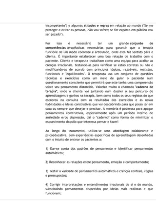 incompetente") e algumas atitudes e regras em relação ao mundo ("Se me
proteger e evitar as pessoas, não vou sofrer; se for exposto em público vou
ser gozado").
Por isso é necessário ter um grande conjunto de
competências terapêuticas necessárias para garantir que a terapia
funcione de um modo coerente e articulado, onde esta faz sentido para o
cliente. É importante estabelecer uma boa relação de trabalho com o
paciente. Cliente e terapeuta trabalham como uma equipa para avaliar as
crenças irracionais, testando-as para verificar se estão corretas ou não e
modificando-as de acordo com princípios lógicos, razoáveis, realistas,
funcionais e "equilibrados". O terapeuta usa um conjunto de questões
técnicas e exercícios como um meio de guiar o paciente num
questionamento consciente que permitirá que este tenha uma compreensão
sobre seu pensamento distorcido. Valorizo muito o chamado "caderno de
terapia", onde o cliente vai juntando num dossier o seu percurso de
aprendizagens e ganhos na terapia, bem como todos os seus registos do que
escreveu na consulta com os resultados dos exercícios e as novas
habilidades e ideias construtivas que vai descobrindo para que possa ler em
casa ou sempre que desejar e precisar. A memória é poderosa para apagar
pensamentos construtivos, especialmente após um período intenso de
ansiedade e/ou depressão, daí o "caderno" como forma de minimizar o
esquecimento daquilo que interessa pensar e fazer!
Ao longo do tratamento, utiliza-se uma abordagem colaborante e
psicoeducativa, com experiências específicas de aprendizagem desenhadas
com o intuito de ensinar os pacientes a:
1) Dar-se conta dos padrões de pensamento e identificar pensamentos
automáticos;
2) Reconhecer as relações entre pensamento, emoção e comportamento;
3) Testar a validade de pensamentos automáticos e crenças centrais, regras
e pressupostos;
4) Corrigir interpretações e entendimentos irracionais de si e do mundo,
substituindo pensamentos distorcidos por ideias mais realistas e que
funcionem;
 