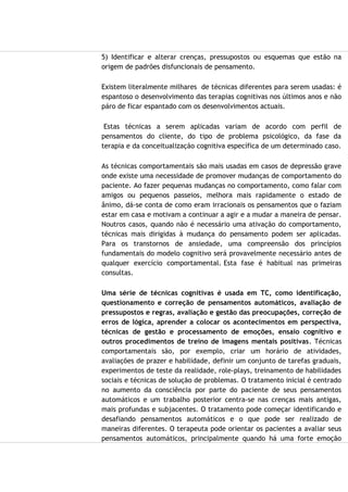 5) Identificar e alterar crenças, pressupostos ou esquemas que estão na
origem de padrões disfuncionais de pensamento.
Existem literalmente milhares de técnicas diferentes para serem usadas: é
espantoso o desenvolvimento das terapias cognitivas nos últimos anos e não
páro de ficar espantado com os desenvolvimentos actuais.
Estas técnicas a serem aplicadas variam de acordo com perfil de
pensamentos do cliente, do tipo de problema psicológico, da fase da
terapia e da conceitualização cognitiva específica de um determinado caso.
As técnicas comportamentais são mais usadas em casos de depressão grave
onde existe uma necessidade de promover mudanças de comportamento do
paciente. Ao fazer pequenas mudanças no comportamento, como falar com
amigos ou pequenos passeios, melhora mais rapidamente o estado de
ânimo, dá-se conta de como eram irracionais os pensamentos que o faziam
estar em casa e motivam a continuar a agir e a mudar a maneira de pensar.
Noutros casos, quando não é necessário uma ativação do comportamento,
técnicas mais dirigidas à mudança do pensamento podem ser aplicadas.
Para os transtornos de ansiedade, uma compreensão dos princípios
fundamentais do modelo cognitivo será provavelmente necessário antes de
qualquer exercício comportamental. Esta fase é habitual nas primeiras
consultas.
Uma série de técnicas cognitivas é usada em TC, como identificação,
questionamento e correção de pensamentos automáticos, avaliação de
pressupostos e regras, avaliação e gestão das preocupações, correção de
erros de lógica, aprender a colocar os acontecimentos em perspectiva,
técnicas de gestão e processamento de emoções, ensaio cognitivo e
outros procedimentos de treino de imagens mentais positivas. Técnicas
comportamentais são, por exemplo, criar um horário de atividades,
avaliações de prazer e habilidade, definir um conjunto de tarefas graduais,
experimentos de teste da realidade, role-plays, treinamento de habilidades
sociais e técnicas de solução de problemas. O tratamento inicial é centrado
no aumento da consciência por parte do paciente de seus pensamentos
automáticos e um trabalho posterior centra-se nas crenças mais antigas,
mais profundas e subjacentes. O tratamento pode começar identificando e
desafiando pensamentos automáticos e o que pode ser realizado de
maneiras diferentes. O terapeuta pode orientar os pacientes a avaliar seus
pensamentos automáticos, principalmente quando há uma forte emoção
 