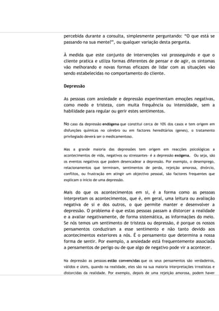 percebida durante a consulta, simplesmente perguntando: “O que está se
passando na sua mente?”, ou qualquer variação desta pergunta.
À medida que este conjunto de intervenções vai prosseguindo e que o
cliente pratica e utliza formas diferentes de pensar e de agir, os sintomas
vão melhorando e novas formas eficazes de lidar com as situações vão
sendo estabelecidas no comportamento do cliente.
Depressão
As pessoas com ansiedade e depressão experimentam emoções negativas,
como medo e tristeza, com muita frequência ou intensidade, sem a
habilidade para regular ou gerir estes sentimentos.
No caso da depressão endógena que constitui cerca de 10% dos casos e tem origem em
disfunções químicas no cérebro ou em factores hereditários (genes), o tratamento
privilegiado deverá ser o medicamentoso.
Mas a grande maioria das depressões tem origem em reacções psicológicas a
acontecimentos de vida, negativos ou stressantes- é a depressão exógena. Ou seja, são
os eventos negativos que podem desencadear a depressão. Por exemplo, o desemprego,
relacionamentos que terminam, sentimentos de perda, rejeição amorosa, divórcio,
conflitos, ou frustração em atingir um objectivo pessoal, são factores frequentes que
explicam o início de uma depressão.
Mais do que os acontecimentos em si, é a forma como as pessoas
interpretam os acontecimentos, que é, em geral, uma leitura ou avaliação
negativa de si e dos outros, o que permite manter e desenvolver a
depressão. O problema é que estas pessoas passam a distorcer a realidade
e a avaliar negativamente, de forma sistemática, as informações do meio.
Se nós temos um sentimento de tristeza ou depressão, é porque os nossos
pensamentos conduziram a esse sentimento e não tanto devido aos
acontecimentos exteriores a nós. É o pensamento que determina a nossa
forma de sentir. Por exemplo, a ansiedade está frequentemente associada
a pensamentos de perigo ou de que algo de negativo pode vir a acontecer.
Na depressão as pessoas estão convencidas que os seus pensamentos são verdadeiros,
válidos e úteis, quando na realidade, eles são na sua maioria interpretações irrealistas e
distorcidas da realidade. Por exemplo, depois de uma rejeição amorosa, podem haver
 