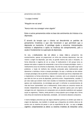 pensamentos como estes:
" A culpa é minha"
"Ninguém me vai amar"
"Nunca mais vou conseguir amar alguém"
Estes e outros pensamentos estão na base dos sentimentos de tristeza e/ou
depressão.
É através da terapia que o cliente vai descobrindo os padrões de
pensamento irrealistas e que não funcionam e que permitem que a
depressão se mantenha. O psicólogo ajuda a encontrar interpretações
realistas e adaptativas e apoia na mudança do comportamento, pois a
acção é fundamental na superação da depressão.
Ou seja, o medicamento não vai alterar a nossa visão ou perspectiva dos
acontecimentos, apenas vai proporcionar um alívio dos sintomas depressivos, mas não
resolve a origem da depressão, que está, na grande maioria dos casos e situações, na
forma distorcida e negativa de ver as coisas. O medicamento é útil porque torna as
pessoas mais aptas e capazes de compreender o que se faz na terapia psicológica. Assim, o
medicamento actua nos sintomas na depressão, mas não nas causas. Aqui pode surgir outro
problema: a ilusão de melhoria dos sintomas provocada pelos medicamentos pode
desmotivar o indivíduo a iniciar a terapia psicológica. Ou seja, o indivíduo ao não realizar
a terapia psicológica não se permite a compreender o processo que levou à depressão nem
a implementar as formas alternativas, lógicas e racionais, nem a um conjunto de acções
que além de irem ao cerne da depressão, permitiria evitar, frequentemente, recaídas. É
por esta razão que existem muito mais recaídas no tratamento da depressão que é feito
apenas com medicamentos. As estratégias para gerir e enfrentar os acontecimentos de
vida não foram "apreendidas" com o medicamento. Existe ainda um crescente número de
estudos independentes (Antonuccio et al, 1998) que apontam apenas para uma ligeira
vantagem dos anti- depressivos em comparação com um placebo (substância sem qualquer
acção no organismo). Todavia, ainda persiste a crença popular que as drogas são a forma
mais eficaz de tratamento da depressão, ansiedade , do transtorno obsessivo compulsivo.
A teoria biológica preconiza que são alguns distúrbios químicos no cérebro que estão na
origem da depressão, mas também é verdade que a bioquímica do cérebro altera-se de
acordo com as maneiras de pensar e com as experiências de vida - ou seja, a terapia
cognitivo- comportamental ao alterar as maneiras irrealistas de interpretar certos
 