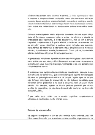 acontecimentos também altera a química do cérebro. As nossas experiências de vida e
as formas de as interpretar alteram a química do cérebro bem como as suas associações
neuronais. Quando aprendemos uma nova habilidade, como andar de bicicleta ou aprender
a tocar um instrumento musical, essa informação fica em novas associações de neurónios.
Com a prática, esse comportamento fica automatizado e deixa de ser necessário "pensar"
nele.
Os medicamentos podem mudar a química do cérebro durante algum tempo
(pois só funcionam enquanto estão a actuar no cérebro e depois de
sintetizados pelo organismo, o efeito desaparece). Mas só com a terapia
cognitivo- comportamantal é que os efeitos poderão ser permanentes pois
ao aprender novas estratégias e praticar novas métodos (por exemplo,
novas formas de interpretar e lidar com o falar em público ou o medo das
alturas), isto cria novas associações neuronais. Com a prática, isto também
altera a química do cérebro e de forma permanente.
As pessoas são muito mais ajudadas quando são encorajadas a tomarem um
papel activo nas suas vidas, a identificarem os seus erros de pensamento e
a desafiarem a sua maneira de pensar, verificando se os seus pensamentos
são verdadeiros ou não.
O problema é que existem alguns modelos de psicoterapia, bastante lentos
e de eficácia por comprovar, que contribuíram para alguma desvalorização
do papel da psicologia ou da eficácia da terapia. Alguns tipos de terapia
não definem objectivos de intervenção ou não indicam estratégias para
enfrentar certos problemas e na qual o terapeuta tem um papel muito
passivo. Por exemplo, apesar de muitas pessoas passarem por muitas
sessões de psicanálise, ela não tem demonstrado funcionar na depressão
(Seligman, 2006).
É por todas estas razões que a terapia cognitivo- comportamental
ultrapassa a medicação a médio e longo prazo.
Exemplo de uma consulta:
De seguido exemplifico o uso de uma técnica numa consulta, para um
cliente com depressão que se costuma rotular e avaliar negativamente, de
 