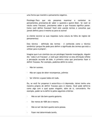 uma forma que mantém o pensamento negativo.
Psicólogo: Para que nós possamos examinar e contestar os
pensamentos, precisamos de saber o queestá a querer dizer. Se você se
rotula como 'fracasso', precisamos saber o que fracasso significa parasi.
Como você define fracasso? Você está usando termos e conceitos que
jamais definiu para si mesmo ou para os outros?
(o cliente escreve as suas respostas numa coluna da folha de registo de
pensamentos)
Esta técnica – definição dos termos – é conhecida como a 'técnica
semântica' porque lhe pede para definir o significado dos termos que está a
utilizar para si próprio".
Imagine que é um cientista (ou um psicólogo) fazendo investigação. Alguém
diz: "João é um fracasso", e você quer determinar se esta afirmação reflete
a percepção acurada de João. A primeira coisa que precisamos fazer é
definir fracasso. Por exemplo, podemos defini-lo como:
· Não ter sucesso.
· Não ser capaz de obter recompensas, prêmios
· Ser inferior a quase todos em tudo.
Ou, se você for propenso à autocrítica e à depressão, talvez tenha uma
maneira própria de definir fracasso para si mesmo. Você pode defini-lo
como algo com o qual quase ninguém, além de si, concordaria. Por
exemplo, poder-se-ia defini-lo pelos seguintes critérios:
· Não se sair tão bem quanto gostaria.
· Dar menos de 100% de si mesmo.
· Não se sair tão bem quanto outra pessoa.
· Fazer mal determinada tarefa.
 