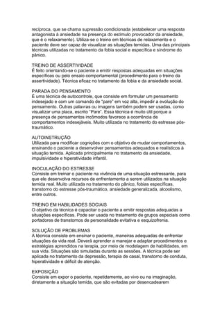 recíproca, que se chama supressão condicionada (estabelecer uma resposta
antagonista à ansiedade na presença do estímulo provocador da ansiedade,
que é o relaxamento). Utiliza-se o treino em técnicas de relaxamento e o
paciente deve ser capaz de visualizar as situações temidas. Uma das principais
técnicas utilizadas no tratamento da fobia social e específica e síndrome do
pânico.
TREINO DE ASSERTIVIDADE
É feito orientando-se o paciente a emitir respostas adequadas em situações
específicas ou pelo ensaio comportamental (procedimento para o treino da
assertividade). Técnica eficaz no tratamento da fobia e da ansiedade social.
PARADA DO PENSAMENTO
É uma técnica de autocontrole, que consiste em formular um pensamento
indesejado e com um comando de “pare” em voz alta, impedir a evolução do
pensamento. Outras palavras ou imagens também podem ser usadas, como
visualizar uma placa, escrito “Pare”. Essa técnica é muito útil porque a
presença de pensamentos incômodos favorece a ocorrência de
comportamentos indesejáveis. Muito utilizada no tratamento do estresse pós-
traumático.
AUTOINSTRUÇÃO
Utilizada para modificar cognições com o objetivo de mudar comportamentos,
ensinando o paciente a desenvolver pensamentos adequados e realísticos à
situação temida. Aplicada principalmente no tratamento da ansiedade,
impulsividade e hiperatividade infantil.
INOCULAÇÃO DO ESTRESSE
Consiste em treinar o paciente na vivência de uma situação estressante, para
que ele desenvolva recursos de enfrentamento a serem utilizados na situação
temida real. Muito utilizada no tratamento do pânico, fobias específicas,
transtorno do estresse pós-traumático, ansiedade generalizada, alcoolismo,
entre outros.
TREINO EM HABILIDADES SOCIAIS
O objetivo da técnica é capacitar o paciente a emitir respostas adequadas a
situações específicas. Pode ser usada no tratamento de grupos especiais como
portadores de transtornos de personalidade evitativa e esquizofrenia.
SOLUÇÃO DE PROBLEMAS
A técnica consiste em ensinar o paciente, maneiras adequadas de enfrentar
situações da vida real. Deverá aprender a manejar e adaptar procedimentos e
estratégias aprendidos na terapia, por meio de modelagem de habilidades, em
sua vida. Situações são simuladas durante as sessões. A técnica pode ser
aplicada no tratamento da depressão, terapia de casal, transtorno de conduta,
hiperatividade e déficit de atenção.
EXPOSIÇÃO
Consiste em expor o paciente, repetidamente, ao vivo ou na imaginação,
diretamente a situação temida, que são evitadas por desencadearem
 