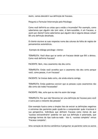 Assim, vamos descobrir sua definição de fracasso.
Pergunta a Formular/Intervenção pelo Psicólogo:
Como você definiria as coisas que o estão a incomodar? Por exemplo, como
saberíamos que alguém não tem valor, é bem-sucedido, é um fracasso, e
assim por diante? Como saberíamos que alguém não é alguma dessas coisas?
Dê uma definição detalhada.
O cliente escreve as suas respostas numa das colunas da folha de registo de
pensamentos automáticos.
Exemplo do diálogo psicólogo- cliente:
TERAPEUTA: Você disse que se sente um fracasso desde que Bill a deixou.
Como você definiria fracasso?
PACIENTE: Bem, meu casamento não deu certo.
TERAPEUTA: Então você acredita que o casamento não deu certo porque
você, como pessoa, é um fracasso?
PACIENTE: Se tivesse dado certo, ele ainda estaria comigo.
TERAPEUTA: Então podemos concluir que as pessoas cujos casamentos não
dão certo são todas fracassadas?
PACIENTE: Não, acho que eu não iria assim tão longe.
TERAPEUTA: Por que não? Devemos ter uma definição de fracasso para você
e outra para o restante das pessoas?
Este exemplo ilustra como o simples fato de extrair as definições negativas
e extremas dos pacientes pode ajudá-los a compreender quão irracional é
sua perspectiva. Indivíduos que definem fracasso como menos do que
"sucesso extraordinário" poderão ver que sua definição é polarizada, que
emprega termos do tipo tudo-ou-nada – isto é, -sucesso completo" versus
"fracasso completo".
Uma variação da técnica semântica é perguntar ao paciente como os outros
 