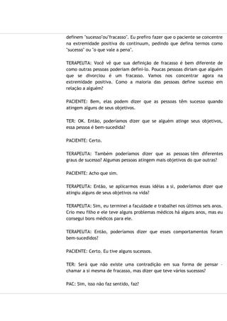 definem "sucesso"ou"fracasso". Eu prefiro fazer que o paciente se concentre
na extremidade positiva do continuum, pedindo que defina termos como
"sucesso" ou "o que vale a pena".
TERAPEUTA: Você vê que sua definição de fracasso é bem diferente de
como outras pessoas poderiam defini-lo. Poucas pessoas diriam que alguém
que se divorciou é um fracasso. Vamos nos concentrar agora na
extremidade positiva. Como a maioria das pessoas define sucesso em
relação a alguém?
PACIENTE: Bem, elas podem dizer que as pessoas têm sucesso quando
atingem alguns de seus objetivos.
TER: OK. Então, poderíamos dizer que se alguém atinge seus objetivos,
essa pessoa é bem-sucedida?
PACIENTE: Certo.
TERAPEUTA: Também poderíamos dizer que as pessoas têm diferentes
graus de sucesso? Algumas pessoas atingem mais objetivos do que outras?
PACIENTE: Acho que sim.
TERAPEUTA: Então, se aplicarmos essas idéias a si, poderíamos dizer que
atingiu alguns de seus objetivos na vida?
TERAPEUTA: Sim, eu terminei a faculdade e trabalhei nos últimos seis anos.
Crio meu filho e ele teve alguns problemas médicos há alguns anos, mas eu
consegui bons médicos para ele.
TERAPEUTA: Então, poderíamos dizer que esses comportamentos foram
bem-sucedidos?
PACIENTE: Certo. Eu tive alguns sucessos.
TER: Será que não existe uma contradição em sua forma de pensar –
chamar a si mesma de fracasso, mas dizer que teve vários sucessos?
PAC: Sim, isso não faz sentido, faz?
 