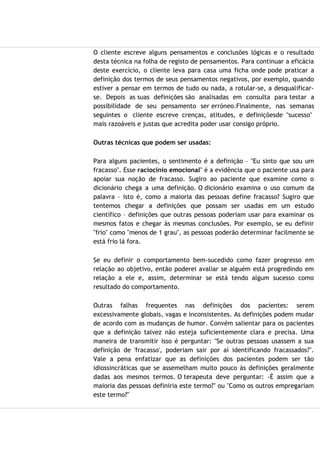 O cliente escreve alguns pensamentos e conclusões lógicas e o resultado
desta técnica na folha de registo de pensamentos. Para continuar a eficácia
deste exercício, o cliente leva para casa uma ficha onde pode praticar a
definição dos termos de seus pensamentos negativos, por exemplo, quando
estiver a pensar em termos de tudo ou nada, a rotular-se, a desqualificar-
se. Depois as suas definições são analisadas em consulta para testar a
possibilidade de seu pensamento ser erróneo.Finalmente, nas semanas
seguintes o cliente escreve crenças, atitudes, e definiçõesde "sucesso"
mais razoáveis e justas que acredita poder usar consigo próprio.
Outras técnicas que podem ser usadas:
Para alguns pacientes, o sentimento é a definição – "Eu sinto que sou um
fracasso". Esse raciocínio emocional" é a evidência que o paciente usa para
apoiar sua noção de fracasso. Sugiro ao paciente que examine como o
dicionário chega a uma definição. O dicionário examina o uso comum da
palavra – isto é, como a maioria das pessoas define fracasso? Sugiro que
tentemos chegar a definições que possam ser usadas em um estudo
científico – definições que outras pessoas poderiam usar para examinar os
mesmos fatos e chegar às mesmas conclusões. Por exemplo, se eu definir
"frio" como "menos de 1 grau", as pessoas poderão determinar facilmente se
está frio lá fora.
Se eu definir o comportamento bem-sucedido como fazer progresso em
relação ao objetivo, então poderei avaliar se alguém está progredindo em
relação a ele e, assim, determinar se está tendo algum sucesso como
resultado do comportamento.
Outras falhas frequentes nas definições dos pacientes: serem
excessivamente globais, vagas e inconsistentes. As definições podem mudar
de acordo com as mudanças de humor. Convém salientar para os pacientes
que a definição talvez não esteja suficientemente clara e precisa. Uma
maneira de transmitir isso é perguntar: "Se outras pessoas usassem a sua
definição de 'fracasso', poderiam sair por aí identificando fracassados?".
Vale a pena enfatizar que as definições dos pacientes podem ser tão
idiossincráticas que se assemelham muito pouco às definições geralmente
dadas aos mesmos termos. O terapeuta deve perguntar: -É assim que a
maioria das pessoas definiria este termo?" ou "Como os outros empregariam
este termo?"
 