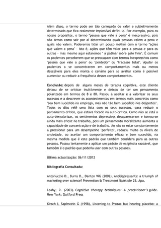 Além disso, o termo pode ser tão carregado de valor e subjetivamente
determinado que fica realmente impossível defini-lo. Por exemplo, para os
nossos propósitos, o termo "pessoa que vale a pena" é inexpressivo, pois
não temos como sair por aí determinando quais pessoas valem a pena e
quais não valem. Poderemos lidar um pouco melhor com o termo "ações
que valem a pena" – isto é, ações que têm valor para a pessoa e para os
outros – mas mesmo aqui estaremos " a patinar sobre gelo fino". É comum
os pacientes perceberem que se preocupam com termos inexpressivos como
"pessoa que vale a pena" ou "perdedor" ou "fracasso total". Ajudar os
pacientes a se concentrarem em comportamentos mais ou menos
desejáveis para eles monta o cenário para se avaliar como é possível
aumentar ou reduzir a frequência desses comportamentos.
Conclusão: depois de alguns meses de terapia cognitiva, este cliente
deixou de se criticar inultilmente e deixou de ter um pensamento
polarizado em termos de 8 e 80. Passou a aceitar e a valorizar os seus
sucessos e a descrever os acontecimentos em termos mais concretos como
"sou bem sucedido no emprego, mas não tão bem sucedido nos desportos".
Todos os dias relê uma lista com os seus sucessos, para reduzir o
pensamento crítico, que estava focado na auto-crítica. Como não se está a
auto-desvalorizar, os sentimentos depressivos desapareceram e tornou-se
ainda mais eficaz no trabalho, pois um pensamento moralizante aumenta a
capacidade de concentração e de trabalho. Ao não se estar constantemente
a pressionar para um desempenho "perfeito", reduziu muito os níveis de
ansiedade, ao aceitar um comportamento eficaz e bem sucedido, na
mesma medida que é este padrão que também considera para as outras
pessoas. Passou lentamente a aplicar um padrão de exigência razoável, que
também é o padrão que poderia usar com outras pessoas.
Última actualização: 06/11/2012
Bibliografia Consultada:
Antonuccio D., Burns D., Danton WG (2002), Antidepressants: a triumph of
marketing over science? Prevention & Treatment 5:Article 25. Apa.
Leahy, R. (2003). Cognitive therapy techniques: A practitioner’s guide.
New York: Guilford Press
Kirsch I, Sapirstein G (1998), Listening to Prozac but hearing placebo: a
 