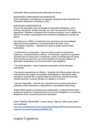 ansiedade. Muito apropriada para tratamento de fobias.
EXPOSIÇÃO E PREVENÇÃO DE RESPOSTAS
Inclui a exposição mais bloqueio da resposta compulsiva para tratamento do
Transtorno Obsessivo Compulsivo (TOC).
EXPOSIÇÃO INTEROCEPTIVA
Técnica de exposição mais provocação de respostas fisiológicas, como
tonteira, taquicardia, tensão muscular, por meio de exercícios e técnicas
específicas. Utilizada no tratamento da síndrome do pânico, com o objetivo de
diminuir ou romper a associação entre indicadores fisiológicos e reações de
pânico.
Para Beck et al. (2005), no tratamento dos transtornos de personalidade
algumas técnicas cognitivas e comportamentais são úteis, como:
• “Sondagem Cognitiva” – utilizada para aliciar e avaliar pensamentos
automáticos.
• Confrontando os Esquemas – deve-se tratar de todos os esquemas:
cognitivos, comportamentais e afetivos. As distorções cognitivas do paciente
apontam para os esquemas e o terapeuta o ajuda na identificação de regras
disfuncionais que dominam sua vida e trabalha com ele para realizar as
alterações necessárias a um funcionamento mais adaptativo.
• Tomando decisões – ajuda o paciente a aprender a tomar decisões
importantes.
• Revivendo experiências da infância – situações da infância podem levar ao
entendimento das origens dos padrões desadaptativos. Recriando certas
situações o paciente tem a oportunidade de reestruturar atitudes formadas
naquele período e suavizar atitudes em relação a si mesmo.
• Uso da imaginação – permite que o paciente reviva eventos traumáticos
passados, possa reestruturar a experiência e suas atitudes decorrentes.
Sudak (2008) aponta a importância da colaboração no relacionamento entre
terapeuta e paciente. O paciente deve tornar-se coinvestigador e uma aliança
terapêutica forte é essencial para bons resultados.
Fonte: PORTAL EDUCAÇÃO - Cursos Online : Mais de 1000 cursos online
com certificado
http://www.portaleducacao.com.br/psicologia/artigos/16781/principais-tecnicas-
cognitivo-comportamentais#ixzz39NRRU15V
erapia Cognitiva
 