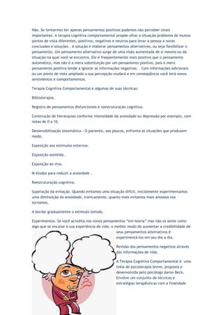 Não. Se tentarmos ter apenas pensamentos positivos podemos não perceber sinais
importantes. A terapia cognitiva comportamental propõe olhar a situação problema de muitos
pontos de vista diferentes, positivos, negativos e neutros para levar a pessoa a novas
conclusões e soluções . A solução é elaborar pensamentos alternativos, ou seja flexibilizar o
pensamento. Um pensamento alternativo surge de uma visão aumentada de si mesmo ou da
situação na qual você se encontra. Ele é freqüentemente mais positivo que o pensamento
automático, mas não é a mera substituição por um pensamento positivo, pois o mero
pensamento positivo tende a ignorar as informações negativas. Com informações adicionais
ou um ponto de vista ampliado a sua percepção mudará e em conseqüência você terá novos
sentimentos e comportamentos.
Terapia Cognitiva Comportamental e algumas de suas técnicas:
Biblioterapia.
Registro de pensamentos disfuncionais e reestruturação cognitiva.
Construção de hierarquias conforme intensidade da ansiedade ou depressão por exemplo, com
notas de 0 a 10.
Dessensibilização sistemática . O paciente, aos poucos, enfrenta as situações que produzem
medo.
Exposição aos estímulos externos.
Exposição assistida .
Exposição ao vivo.
M étodos para reduzir a ansiedade .
Reestruturação cognitiva.
Superação da evitação. Quando evitamos uma situação difícil, inicialmente experimentamos
uma diminuição da ansiedade. Ironicamente, quanto mais evitamos mais ansiosos nos
tornamos.
A bordar gradualmente o estimulo temido.
Experimentos. Se você acredita nos novos pensamentos “em teoria” mas não os sente como
algo que se encaixe à sua experiência de vida, o melhor modo de aumentar a credibilidade de
seus pensamentos alternativos é
experimentá-los em seu dia a dia.
Revisão dos pensamentos negativos através
das informações de vida.
A Terapia Cognitiva Comportamental é uma
linha de psicoterapia breve, proposta e
desenvolvida pelo psicólogo Aaron Beck.
Envolve um conjunto de técnicas e
estratégias terapêuticas com a finalidade
 