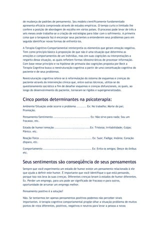 de mudança de padrões de pensamento. Seu modelo cientificamente fundamentado
apresenta eficácia comprovada através de estudos empíricos. O tempo curto e limitado lhe
confere a posição de abordagem de escolha em vários países. O processo pode levar de três a
seis meses onde trabalha-se a criação de estratégias para lidar com o sofrimento. A primeira
coisa que o terapeuta faz é encorajar seus pacientes a entenderem seus problemas para em
seguida identificar novas formas de enfrentá-los.
A Terapia Cognitivo-Comportamental reinterpreta os elementos que geram emoção negativa.
Tem como princípio básico à proposição de que não é uma situação que determina as
emoções e comportamentos de um indivíduo, mas sim suas cognições ou interpretações a
respeito dessa situação, as quais refletem formas idiossincráticas de processar informação.
Com base nesse princípio e na hipótese de primazia das cognições proposta por Beck a
Terapia Cognitiva busca a reestruturação cognitiva a partir de uma conceituação cognitiva do
paciente e de seus problemas.
Reestruturação cognitiva refere-se à reformulação do sistema de esquemas e crenças do
paciente através da intervenção clínica que, entre outras técnicas, utiliza-se do
questionamento socrático a fim de desafiar esquemas e crenças disfuncionais, os quais, ao
longo do desenvolvimento do paciente, tornaram-se rígidos e supergeneralizados.
Cinco pontos determinantes na psicoterapia:
Ambiente/Situação onde ocorre o problema .......... Ex: No trabalho; Morte do pai;
Promoção.
Pensamento/Sentimento ..................................... Ex: Não sirvo para nada; Sou um
fracasso, etc.
Estado de humor/emoção ....................................Ex: Tristeza; Irritabilidade; Culpa;
Pânico. etc.
Reação física ..................................................... Ex: Suor; Fadiga; Insônia; Coração
dispara, etc.
Comportamento ................................................. Ex: Evita os amigos; Desce do ônibus
etc.
Seus sentimentos são conseqüência de seus pensamentos
Sempre que você experimenta um estado de humor existe um pensamento relacionado à ele
que ajuda a definir este humor. É importante que você identifique o que está pensando,
porque isso nos leva às suas crenças. Diferentes crenças levam à estados de humor diferentes.
Ex. Perder um emprego, para uns pode ser significado de fracasso e para outros,
oportunidade de arrumar um emprego melhor.
Pensamento positivo é a solução?
Não. Se tentarmos ter apenas pensamentos positivos podemos não perceber sinais
importantes. A terapia cognitiva comportamental propõe olhar a situação problema de muitos
pontos de vista diferentes, positivos, negativos e neutros para levar a pessoa a novas
 
