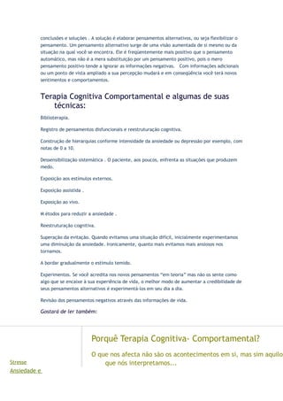 conclusões e soluções . A solução é elaborar pensamentos alternativos, ou seja flexibilizar o
pensamento. Um pensamento alternativo surge de uma visão aumentada de si mesmo ou da
situação na qual você se encontra. Ele é freqüentemente mais positivo que o pensamento
automático, mas não é a mera substituição por um pensamento positivo, pois o mero
pensamento positivo tende a ignorar as informações negativas. Com informações adicionais
ou um ponto de vista ampliado a sua percepção mudará e em conseqüência você terá novos
sentimentos e comportamentos.
Terapia Cognitiva Comportamental e algumas de suas
técnicas:
Biblioterapia.
Registro de pensamentos disfuncionais e reestruturação cognitiva.
Construção de hierarquias conforme intensidade da ansiedade ou depressão por exemplo, com
notas de 0 a 10.
Dessensibilização sistemática . O paciente, aos poucos, enfrenta as situações que produzem
medo.
Exposição aos estímulos externos.
Exposição assistida .
Exposição ao vivo.
M étodos para reduzir a ansiedade .
Reestruturação cognitiva.
Superação da evitação. Quando evitamos uma situação difícil, inicialmente experimentamos
uma diminuição da ansiedade. Ironicamente, quanto mais evitamos mais ansiosos nos
tornamos.
A bordar gradualmente o estimulo temido.
Experimentos. Se você acredita nos novos pensamentos “em teoria” mas não os sente como
algo que se encaixe à sua experiência de vida, o melhor modo de aumentar a credibilidade de
seus pensamentos alternativos é experimentá-los em seu dia a dia.
Revisão dos pensamentos negativos através das informações de vida.
Gostará de ler também:
tigos
Stresse
Ansiedade e
Porquê Terapia Cognitiva- Comportamental?
O que nos afecta não são os acontecimentos em si, mas sim aquilo
que nós interpretamos...
 