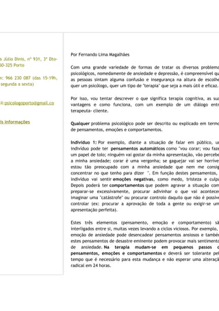 ntactos
a Júlio Dinis, nº 931, 3º Dto-
50-325 Porto
m: 966 230 087 (das 15-19h,
segunda a sexta)
ail:psicologoporto@gmail.co
ais informações
Por Fernando Lima Magalhães
Com uma grande variedade de formas de tratar os diversos problema
psicológicos, nomedamente de ansiedade e depressão, é compreensível qu
as pessoas sintam alguma confusão e insegurança na altura de escolhe
quer um psicólogo, quer um tipo de "terapia" que seja a mais útil e eficaz.
Por isso, vou tentar descrever o que significa terapia cognitiva, as sua
vantagens e como funciona, com um exemplo de um diálogo entr
terapeuta- cliente.
Qualquer problema psicológico pode ser descrito ou explicado em termo
de pensamentos, emoções e comportamentos.
Indivíduo 1: Por exemplo, diante a situação de falar em público, um
indivíduo pode ter pensamentos automáticos como "vou corar; vou faze
um papel de tolo; ninguém vai gostar da minha apresentação, vão percebe
a minha ansiedade; corar é uma vergonha; se gaguejar vai ser horrível
estou tão preocupado com a minha ansiedade que nem me consig
concentrar no que tenho para dizer ". Em função destes pensamentos,
indivíduo vai sentir emoções negativas, como medo, tristeza e culpa
Depois poderá ter comportamentos que podem agravar a situação com
preparar-se excessivamente, procurar adivinhar o que vai acontecer
imaginar uma "catástrofe" ou procurar controlo daquilo que não é possíve
controlar (ex: procurar a aprovação de toda a gente ou exigir-se um
apresentação perfeita).
Estes três elementos (pensamento, emoção e comportamento) sã
interligados entre si, muitas vezes levando a ciclos viciosos. Por exemplo,
emoção de ansiedade pode desencadear pensamentos ansiosos e também
estes pensamentos de desastre eminente podem provocar mais sentimento
de ansiedade. Na terapia mudam-se em pequenos passos o
pensamentos, emoções e comportamentos e deverá ser tolerante pel
tempo que é necessário para esta mudança e não esperar uma alteraçã
radical em 24 horas.
 