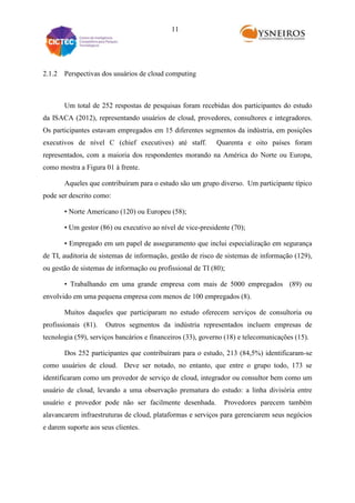 11

2.1.2 Perspectivas dos usuários de cloud computing

Um total de 252 respostas de pesquisas foram recebidas dos participantes do estudo
da ISACA (2012), representando usuários de cloud, provedores, consultores e integradores.
Os participantes estavam empregados em 15 diferentes segmentos da indústria, em posições
executivos de nível C (chief executives) até staff.

Quarenta e oito países foram

representados, com a maioria dos respondentes morando na América do Norte ou Europa,
como mostra a Figura 01 à frente.
Aqueles que contribuíram para o estudo são um grupo diverso. Um participante típico
pode ser descrito como:
• Norte Americano (120) ou Europeu (58);
• Um gestor (86) ou executivo ao nível de vice-presidente (70);
• Empregado em um papel de asseguramento que inclui especialização em segurança
de TI, auditoria de sistemas de informação, gestão de risco de sistemas de informação (129),
ou gestão de sistemas de informação ou profissional de TI (80);
• Trabalhando em uma grande empresa com mais de 5000 empregados (89) ou
envolvido em uma pequena empresa com menos de 100 empregados (8).
Muitos daqueles que participaram no estudo oferecem serviços de consultoria ou
profissionais (81).

Outros segmentos da indústria representados incluem empresas de

tecnologia (59), serviços bancários e financeiros (33), governo (18) e telecomunicações (15).
Dos 252 participantes que contribuíram para o estudo, 213 (84,5%) identificaram-se
como usuários de cloud. Deve ser notado, no entanto, que entre o grupo todo, 173 se
identificaram como um provedor de serviço de cloud, integrador ou consultor bem como um
usuário de cloud, levando a uma observação prematura do estudo: a linha divisória entre
usuário e provedor pode não ser facilmente desenhada.

Provedores parecem também

alavancarem infraestruturas de cloud, plataformas e serviços para gerenciarem seus negócios
e darem suporte aos seus clientes.

 